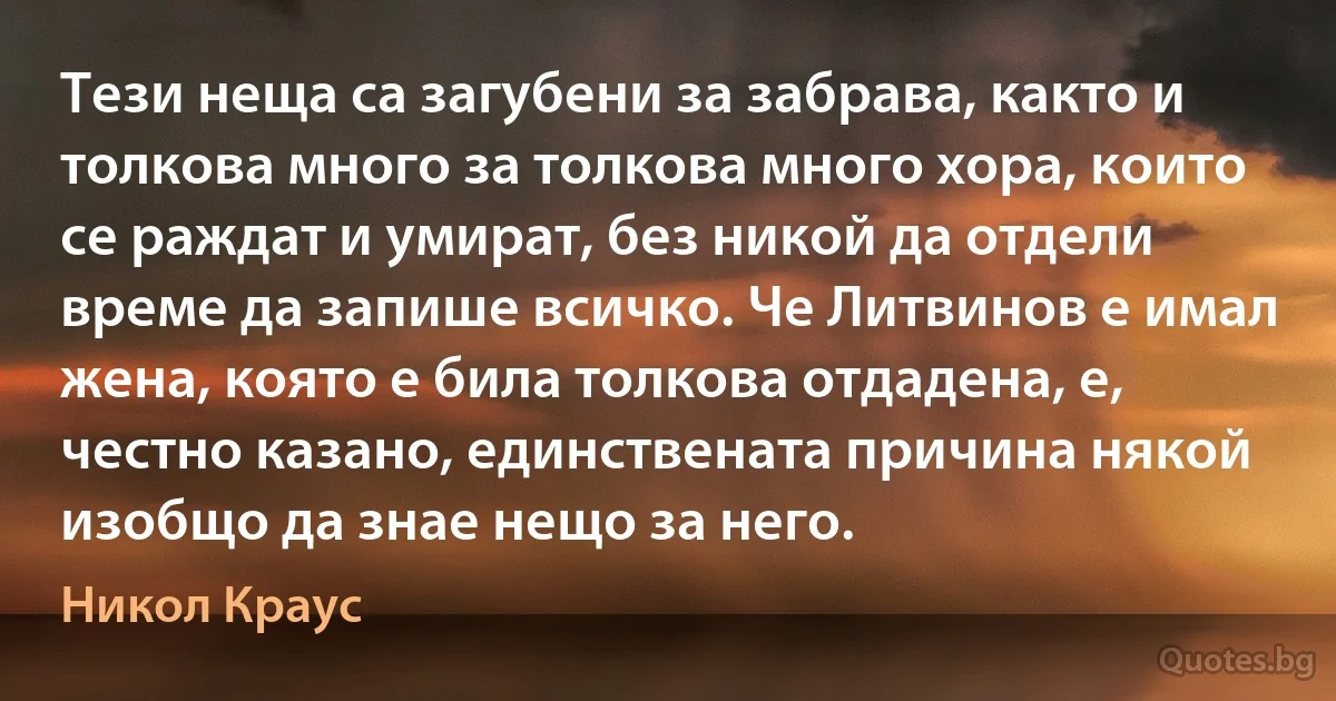 Тези неща са загубени за забрава, както и толкова много за толкова много хора, които се раждат и умират, без никой да отдели време да запише всичко. Че Литвинов е имал жена, която е била толкова отдадена, е, честно казано, единствената причина някой изобщо да знае нещо за него. (Никол Краус)