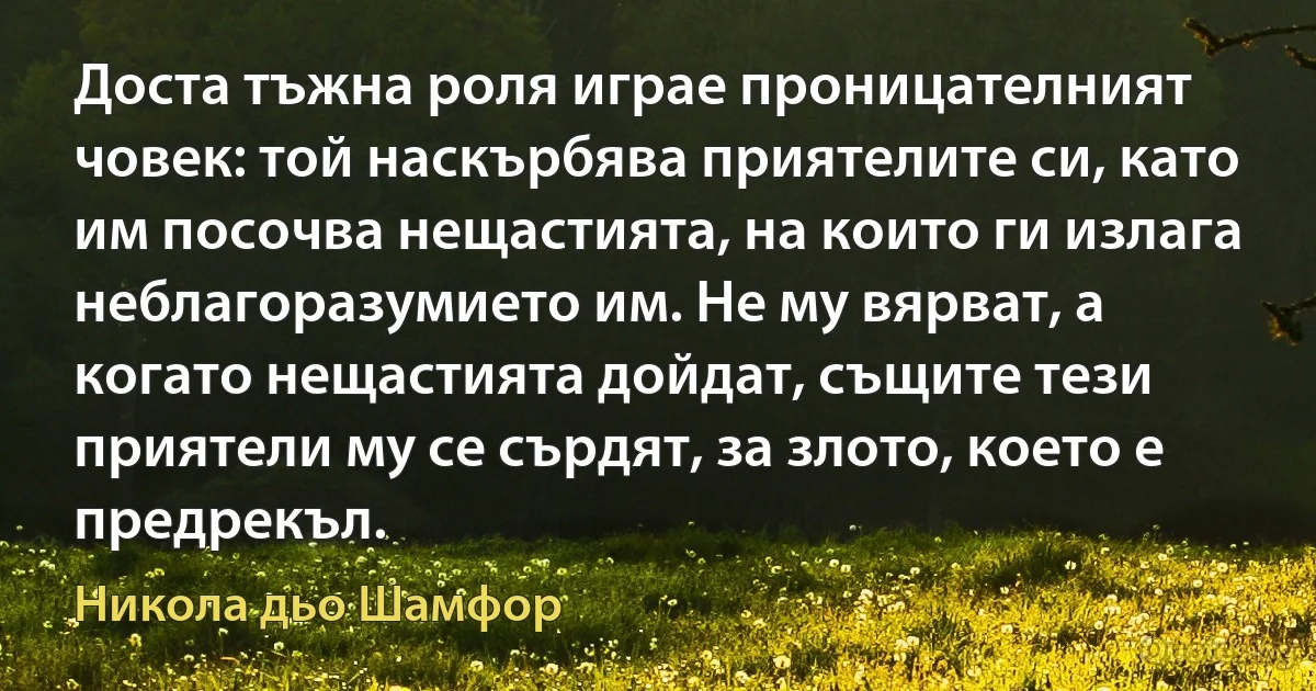 Доста тъжна роля играе проницателният човек: той наскърбява приятелите си, като им посочва нещастията, на които ги излага неблагоразумието им. Не му вярват, а когато нещастията дойдат, същите тези приятели му се сърдят, за злото, което е предрекъл. (Никола дьо Шамфор)