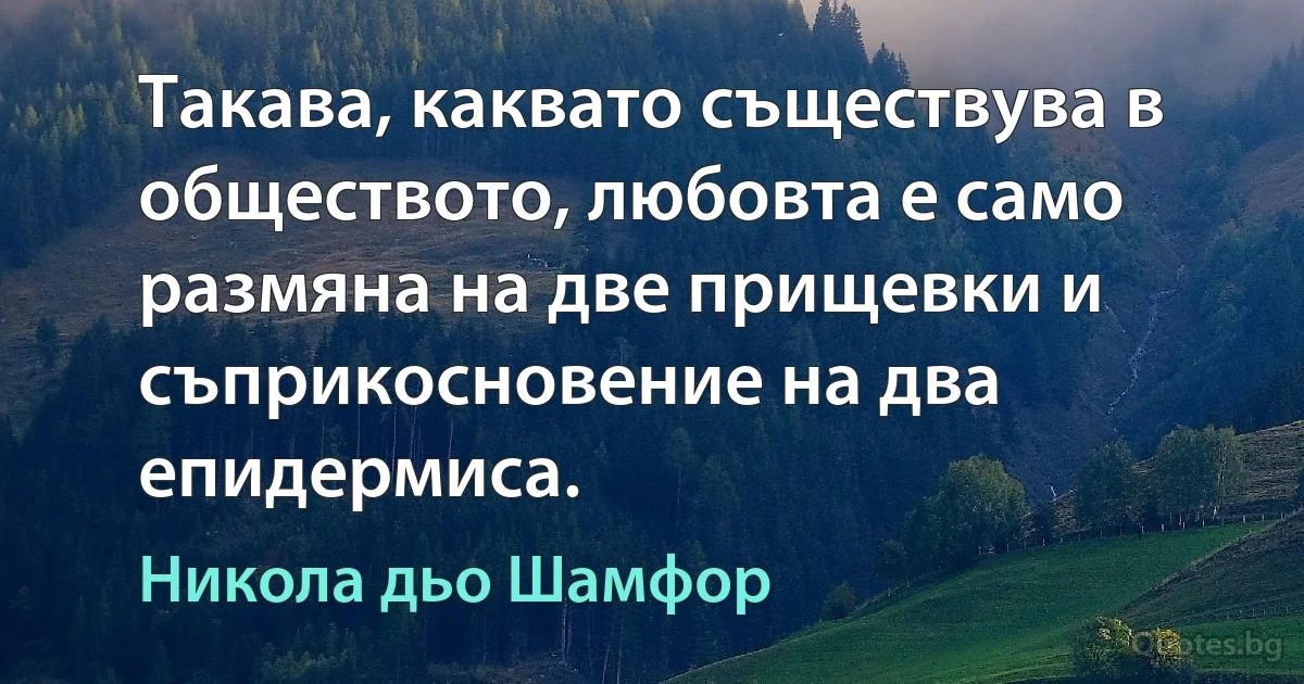 Такава, каквато съществува в обществото, любовта е само размяна на две прищевки и съприкосновение на два епидермиса. (Никола дьо Шамфор)