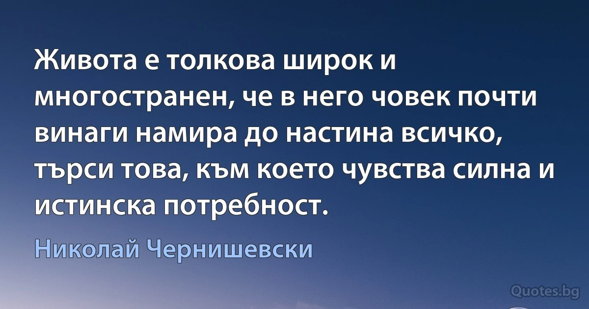 Живота е толкова широк и многостранен, че в него човек почти винаги намира до настина всичко, търси това, към което чувства силна и истинска потребност. (Николай Чернишевски)