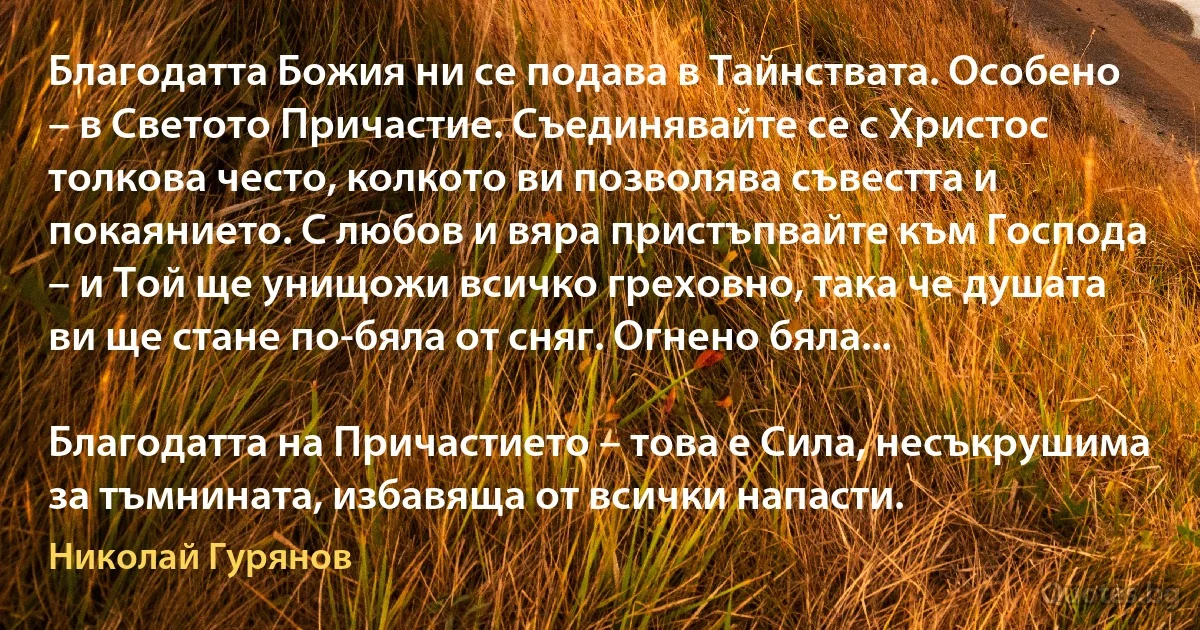 Благодатта Божия ни се подава в Тайнствата. Особено – в Светото Причастие. Съединявайте се с Христос толкова често, колкото ви позволява съвестта и покаянието. С любов и вяра пристъпвайте към Господа – и Той ще унищожи всичко греховно, така че душата ви ще стане по-бяла от сняг. Огнено бяла...

Благодатта на Причастието – това е Сила, несъкрушима за тъмнината, избавяща от всички напасти. (Николай Гурянов)