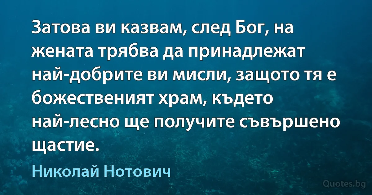 Затова ви казвам, след Бог, на жената трябва да принадлежат най-добрите ви мисли, защото тя е божественият храм, където най-лесно ще получите съвършено щастие. (Николай Нотович)