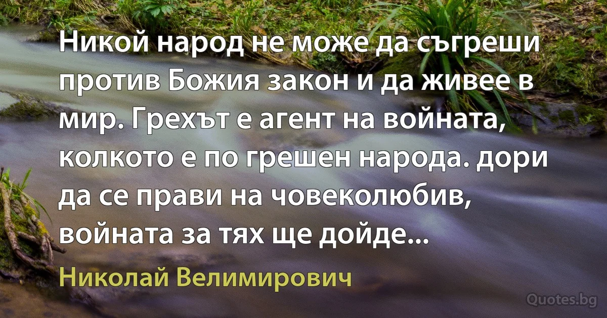Никой народ не може да съгреши против Божия закон и да живее в мир. Грехът е агент на войната, колкото е по грешен народа. дори да се прави на човеколюбив, войната за тях ще дойде... (Николай Велимирович)