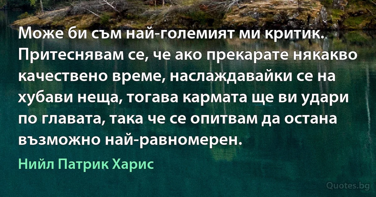 Може би съм най-големият ми критик. Притеснявам се, че ако прекарате някакво качествено време, наслаждавайки се на хубави неща, тогава кармата ще ви удари по главата, така че се опитвам да остана възможно най-равномерен. (Нийл Патрик Харис)