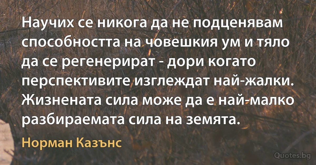 Научих се никога да не подценявам способността на човешкия ум и тяло да се регенерират - дори когато перспективите изглеждат най-жалки. Жизнената сила може да е най-малко разбираемата сила на земята. (Норман Казънс)