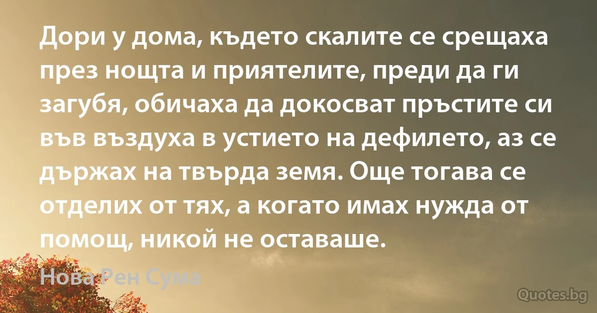 Дори у дома, където скалите се срещаха през нощта и приятелите, преди да ги загубя, обичаха да докосват пръстите си във въздуха в устието на дефилето, аз се държах на твърда земя. Още тогава се отделих от тях, а когато имах нужда от помощ, никой не оставаше. (Нова Рен Сума)