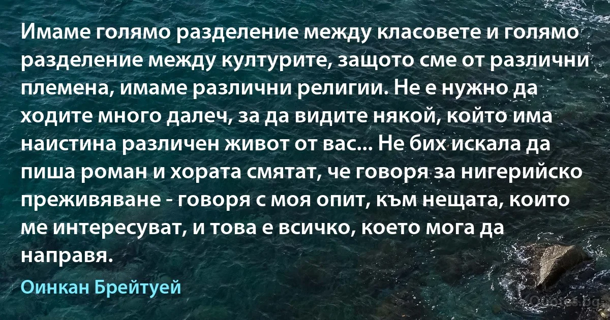 Имаме голямо разделение между класовете и голямо разделение между културите, защото сме от различни племена, имаме различни религии. Не е нужно да ходите много далеч, за да видите някой, който има наистина различен живот от вас... Не бих искала да пиша роман и хората смятат, че говоря за нигерийско преживяване - говоря с моя опит, към нещата, които ме интересуват, и това е всичко, което мога да направя. (Оинкан Брейтуей)