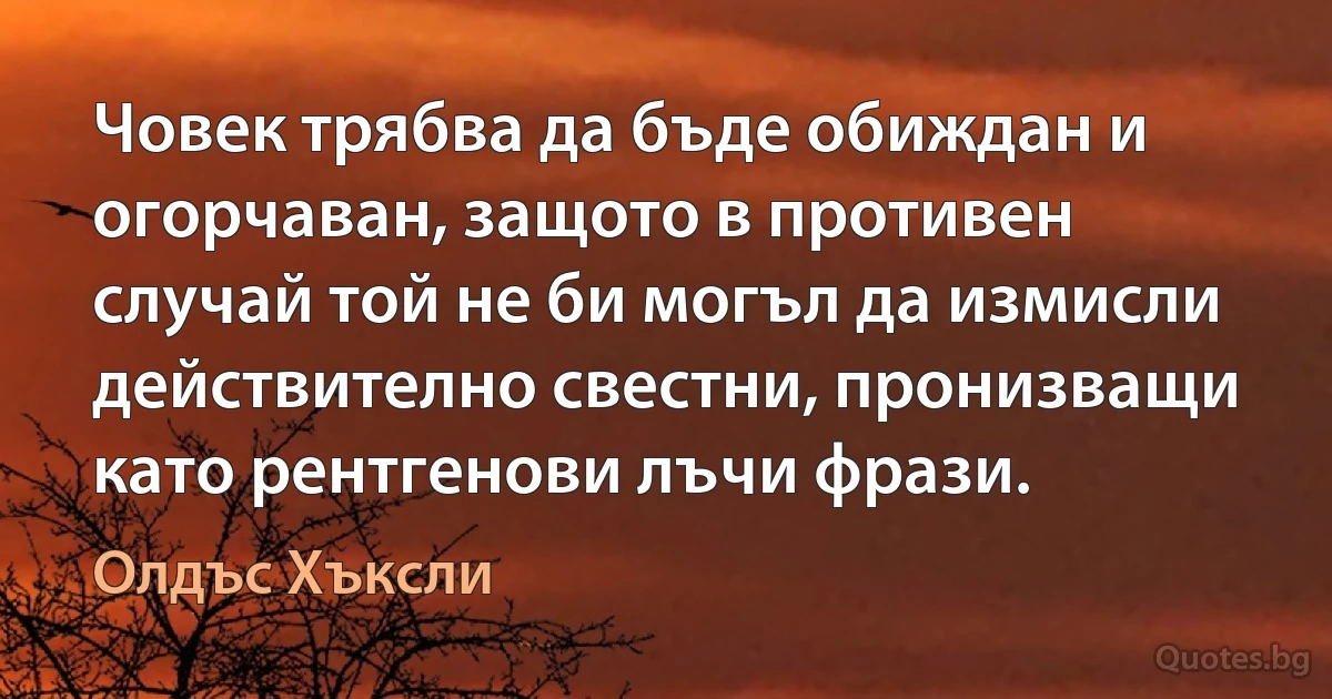 Човек трябва да бъде обиждан и огорчаван, защото в противен случай той не би могъл да измисли действително свестни, пронизващи като рентгенови лъчи фрази. (Олдъс Хъксли)