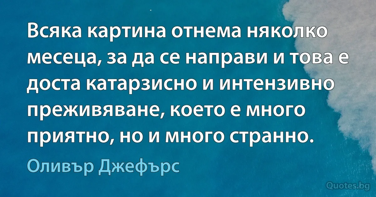 Всяка картина отнема няколко месеца, за да се направи и това е доста катарзисно и интензивно преживяване, което е много приятно, но и много странно. (Оливър Джефърс)