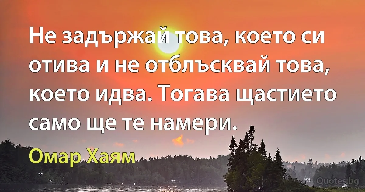 Не задържай това, което си отива и не отблъсквай това, което идва. Тогава щастието само ще те намери. (Омар Хаям)