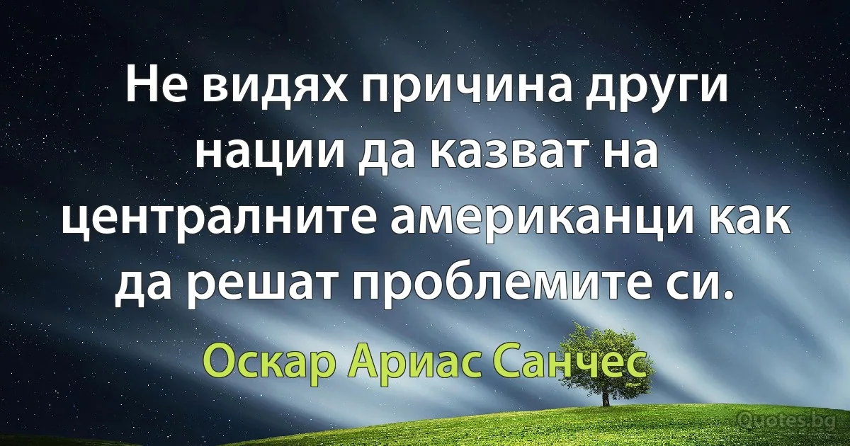 Не видях причина други нации да казват на централните американци как да решат проблемите си. (Оскар Ариас Санчес)