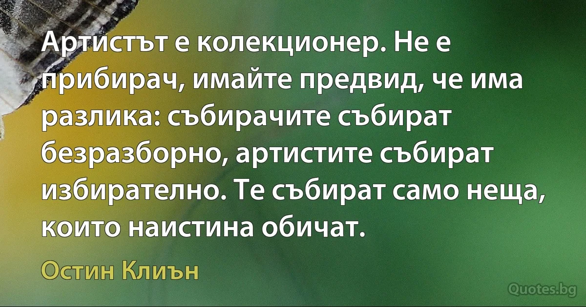 Артистът е колекционер. Не е прибирач, имайте предвид, че има разлика: събирачите събират безразборно, артистите събират избирателно. Те събират само неща, които наистина обичат. (Остин Клиън)