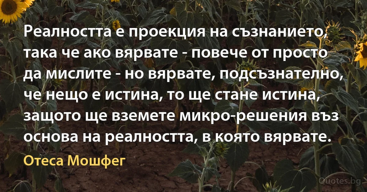 Реалността е проекция на съзнанието, така че ако вярвате - повече от просто да мислите - но вярвате, подсъзнателно, че нещо е истина, то ще стане истина, защото ще вземете микро-решения въз основа на реалността, в която вярвате. (Отеса Мошфег)