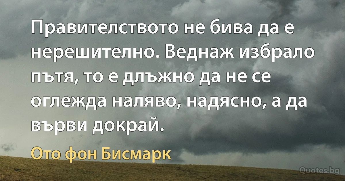 Правителството не бива да е нерешително. Веднаж избрало пътя, то е длъжно да не се оглежда наляво, надясно, а да върви докрай. (Ото фон Бисмарк)