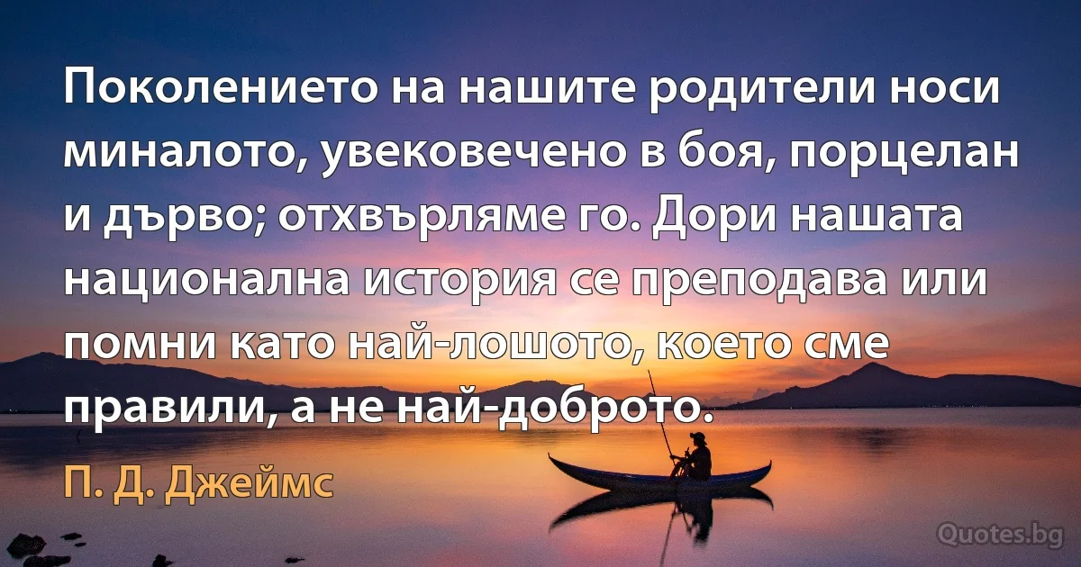 Поколението на нашите родители носи миналото, увековечено в боя, порцелан и дърво; отхвърляме го. Дори нашата национална история се преподава или помни като най-лошото, което сме правили, а не най-доброто. (П. Д. Джеймс)