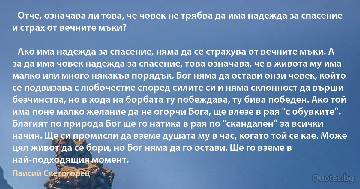 - Отче, означава ли това, че човек не трябва да има надежда за спасение и страх от вечните мъки?

- Ако има надежда за спасение, няма да се страхува от вечните мъки. А за да има човек надежда за спасение, това означава, че в живота му има малко или много някакъв порядък. Бог няма да остави онзи човек, който се подвизава с любочестие според силите си и няма склонност да върши безчинства, но в хода на борбата ту побеждава, ту бива победен. Ако той има поне малко желание да не огорчи Бога, ще влезе в рая "с обувките”. Благият по природа Бог ще го натика в рая по "скандален” за всички начин. Ще си промисли да вземе душата му в час, когато той се кае. Може цял живот да се бори, но Бог няма да го остави. Ще го вземе в най-подходящия момент. (Паисий Светогорец)