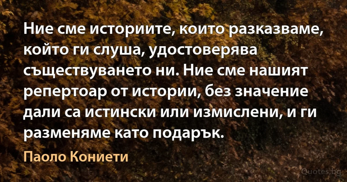 Ние сме историите, които разказваме, който ги слуша, удостоверява съществуването ни. Ние сме нашият репертоар от истории, без значение дали са истински или измислени, и ги разменяме като подарък. (Паоло Кониети)