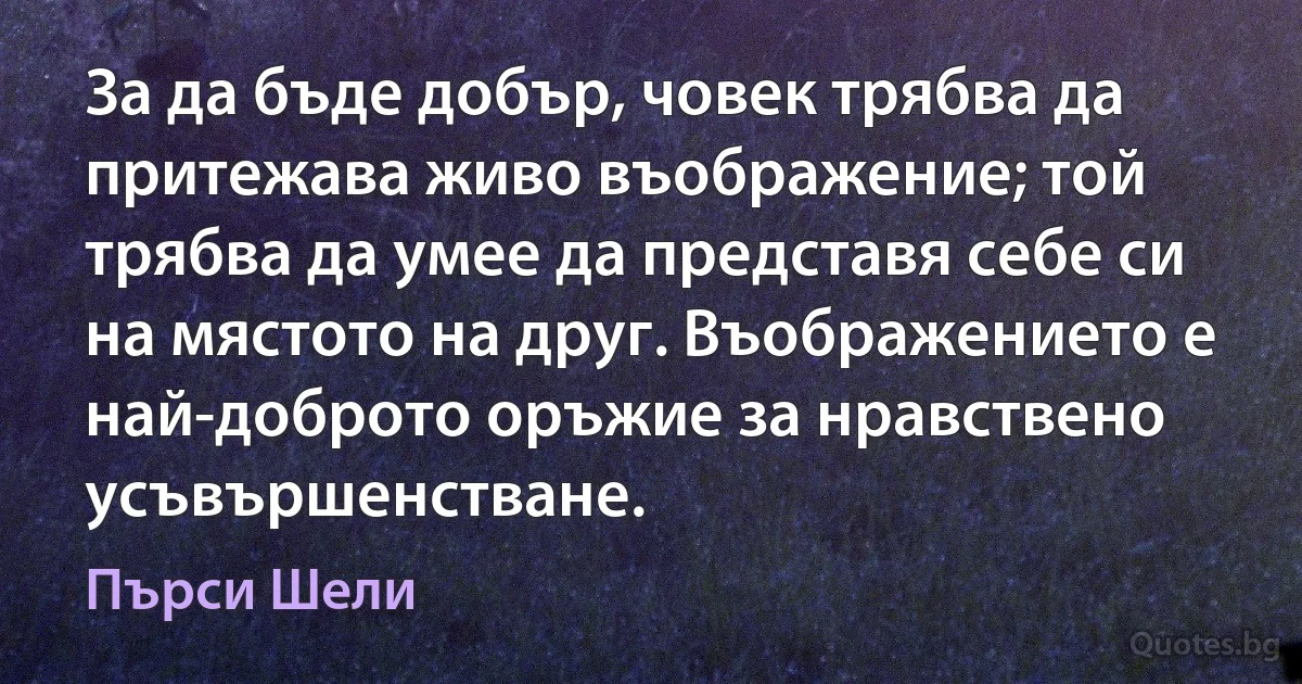 За да бъде добър, човек трябва да притежава живо въображение; той трябва да умее да представя себе си на мястото на друг. Въображението е най-доброто оръжие за нравствено усъвършенстване. (Пърси Шели)