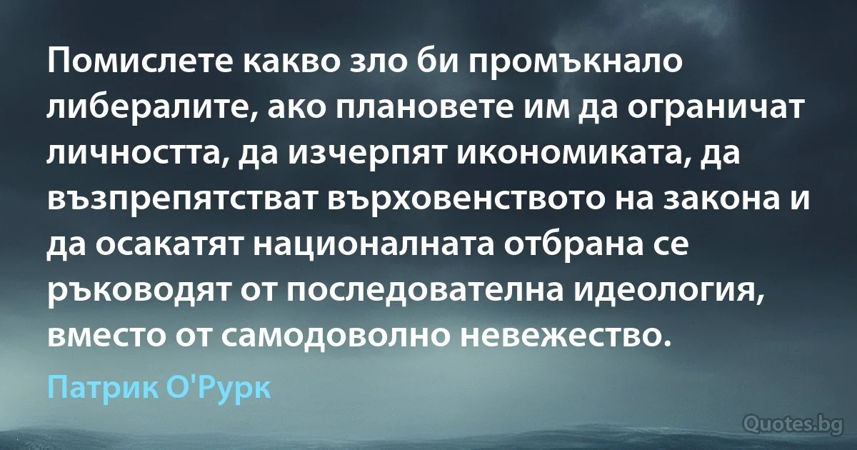 Помислете какво зло би промъкнало либералите, ако плановете им да ограничат личността, да изчерпят икономиката, да възпрепятстват върховенството на закона и да осакатят националната отбрана се ръководят от последователна идеология, вместо от самодоволно невежество. (Патрик О'Рурк)