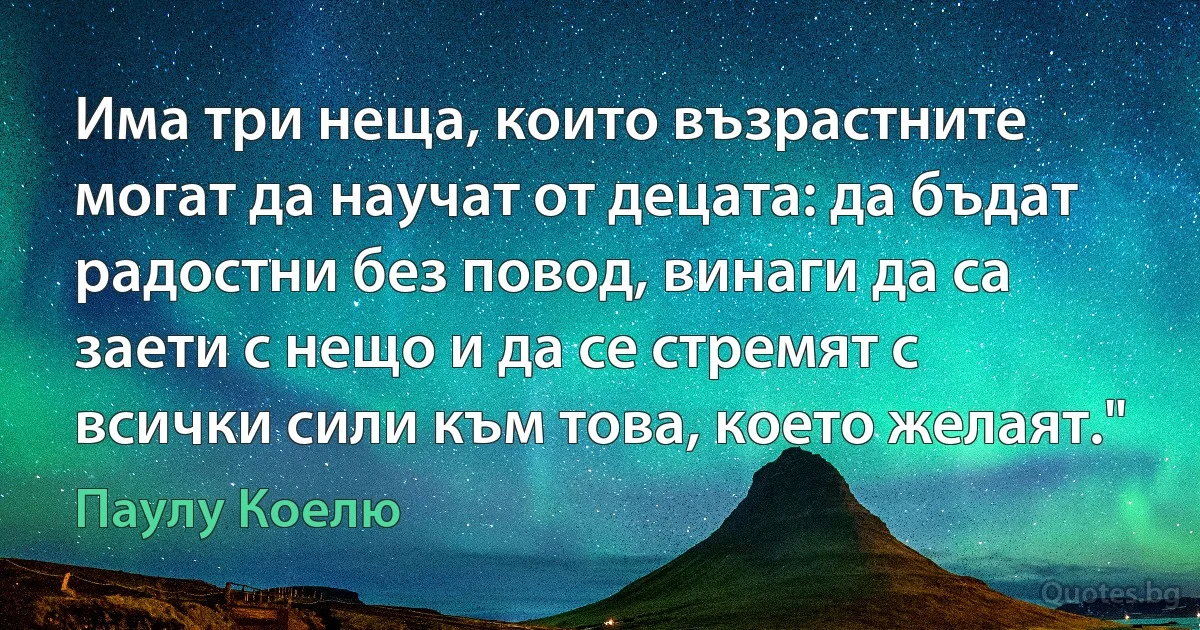 Има три неща, които възрастните могат да научат от децата: да бъдат радостни без повод, винаги да са заети с нещо и да се стремят с всички сили към това, което желаят." (Паулу Коелю)