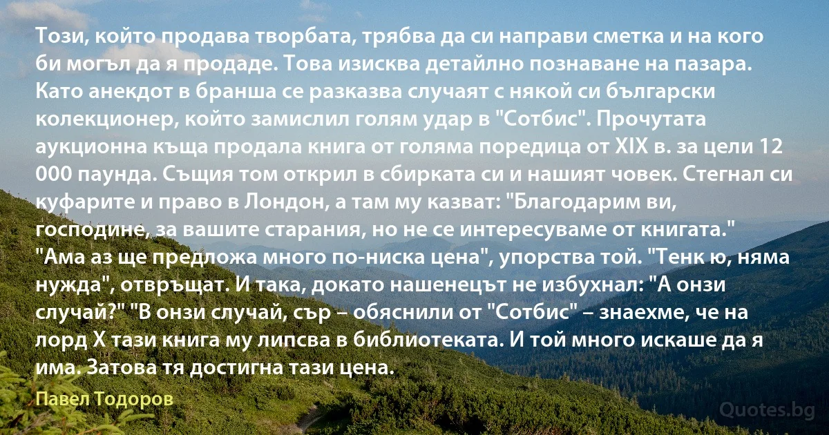 Този, който продава творбата, трябва да си направи сметка и на кого би могъл да я продаде. Това изисква детайлно познаване на пазара. Като анекдот в бранша се разказва случаят с някой си български колекционер, който замислил голям удар в "Сотбис". Прочутата аукционна къща продала книга от голяма поредица от ХIХ в. за цели 12 000 паунда. Същия том открил в сбирката си и нашият човек. Стегнал си куфарите и право в Лондон, а там му казват: "Благодарим ви, господине, за вашите старания, но не се интересуваме от книгата." "Ама аз ще предложа много по-ниска цена", упорства той. "Тенк ю, няма нужда", отвръщат. И така, докато нашенецът не избухнал: "А онзи случай?" "В онзи случай, сър – обяснили от "Сотбис" – знаехме, че на лорд Х тази книга му липсва в библиотеката. И той много искаше да я има. Затова тя достигна тази цена. (Павел Тодоров)