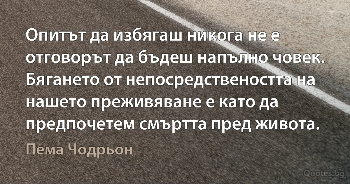 Опитът да избягаш никога не е отговорът да бъдеш напълно човек. Бягането от непосредствеността на нашето преживяване е като да предпочетем смъртта пред живота. (Пема Чодрьон)