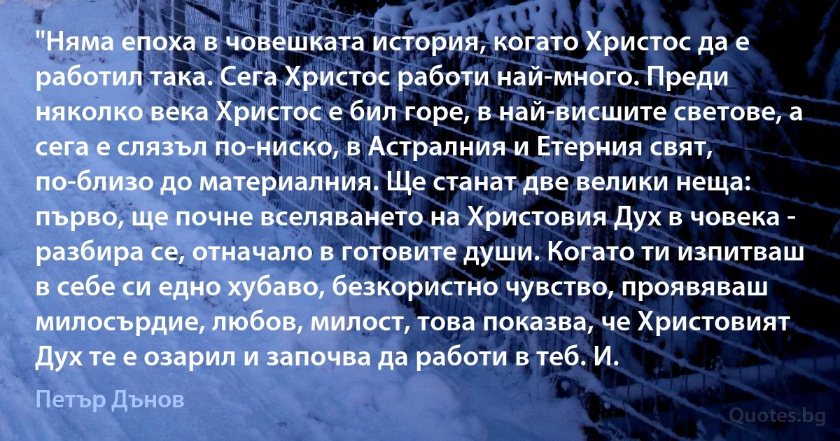 "Няма епоха в човешката история, когато Христос да е работил така. Сега Христос работи най-много. Преди няколко века Христос е бил горе, в най-висшите светове, а сега е слязъл по-ниско, в Астралния и Етерния свят, по-близо до материалния. Ще станат две велики неща: първо, ще почне вселяването на Христовия Дух в човека - разбира се, отначало в готовите души. Когато ти изпитваш в себе си едно хубаво, безкористно чувство, проявяваш милосърдие, любов, милост, това показва, че Христовият Дух те е озарил и започва да работи в теб. И. (Петър Дънов)