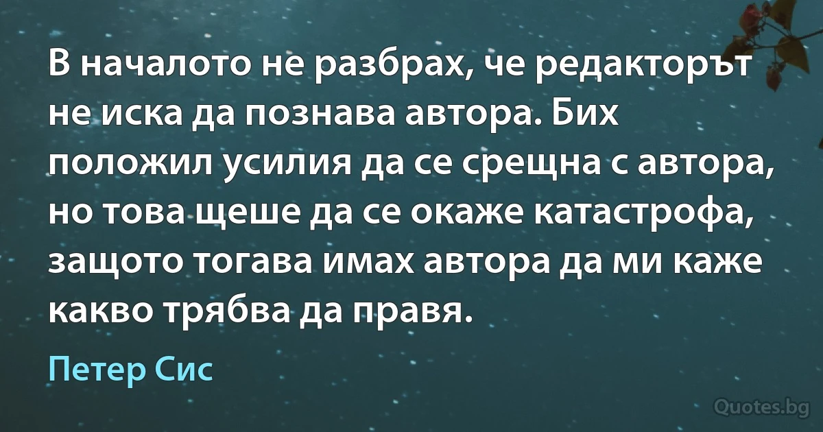 В началото не разбрах, че редакторът не иска да познава автора. Бих положил усилия да се срещна с автора, но това щеше да се окаже катастрофа, защото тогава имах автора да ми каже какво трябва да правя. (Петер Сис)