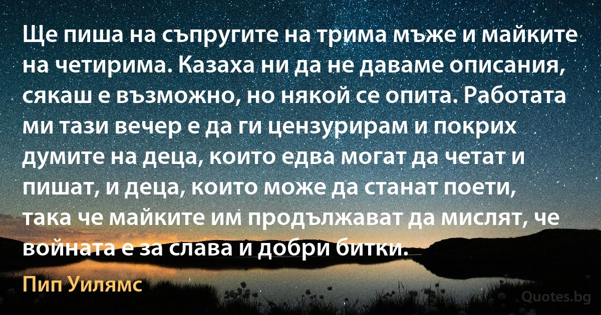 Ще пиша на съпругите на трима мъже и майките на четирима. Казаха ни да не даваме описания, сякаш е възможно, но някой се опита. Работата ми тази вечер е да ги цензурирам и покрих думите на деца, които едва могат да четат и пишат, и деца, които може да станат поети, така че майките им продължават да мислят, че войната е за слава и добри битки. (Пип Уилямс)