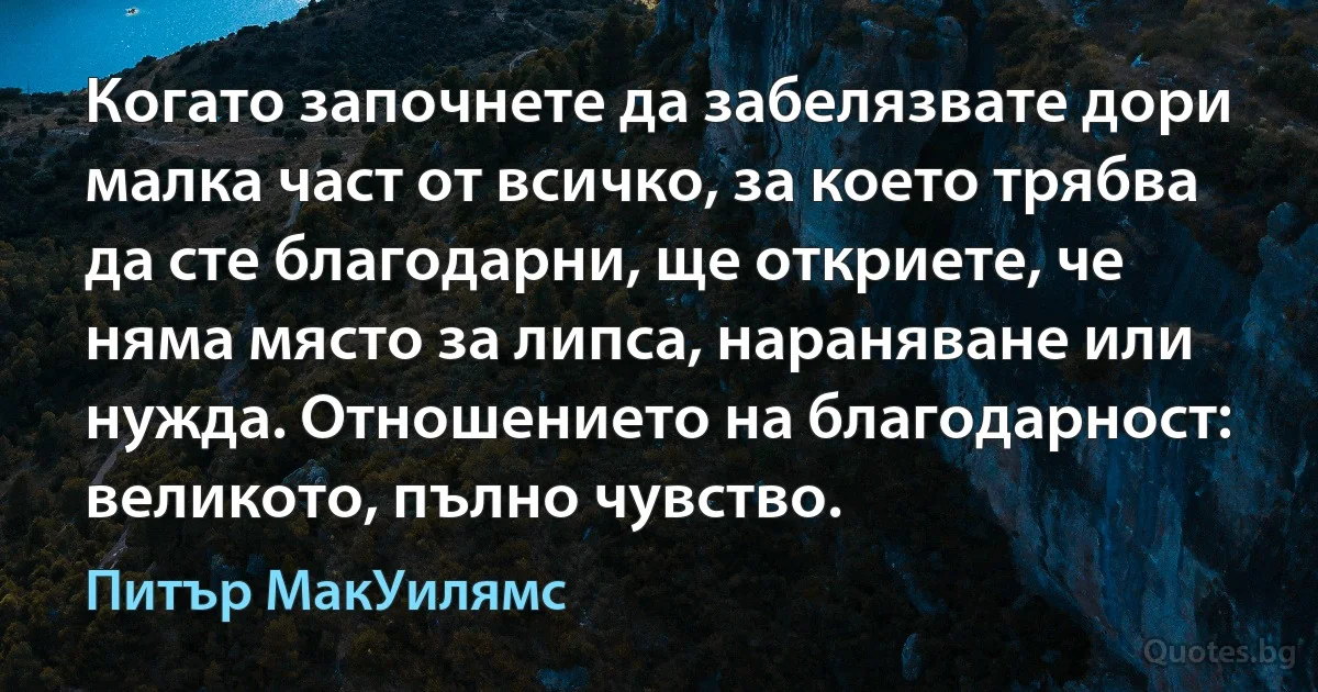 Когато започнете да забелязвате дори малка част от всичко, за което трябва да сте благодарни, ще откриете, че няма място за липса, нараняване или нужда. Отношението на благодарност: великото, пълно чувство. (Питър МакУилямс)