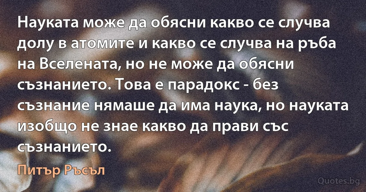 Науката може да обясни какво се случва долу в атомите и какво се случва на ръба на Вселената, но не може да обясни съзнанието. Това е парадокс - без съзнание нямаше да има наука, но науката изобщо не знае какво да прави със съзнанието. (Питър Ръсъл)