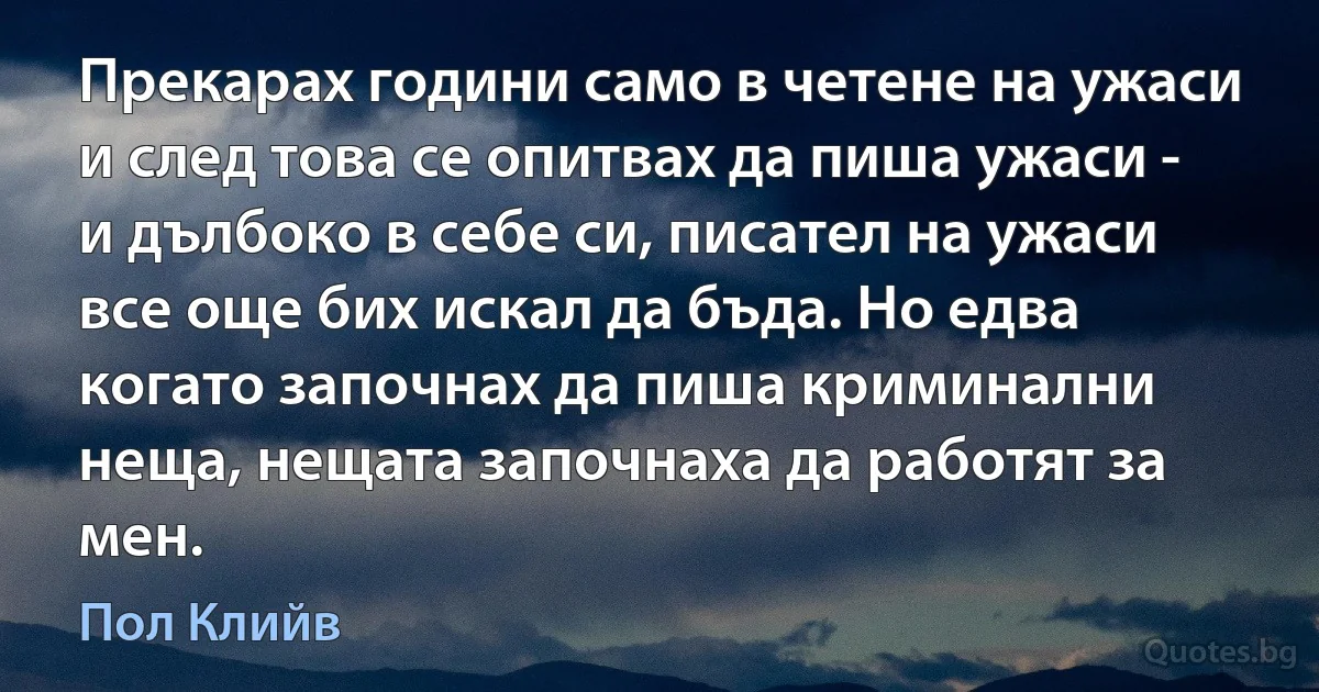 Прекарах години само в четене на ужаси и след това се опитвах да пиша ужаси - и дълбоко в себе си, писател на ужаси все още бих искал да бъда. Но едва когато започнах да пиша криминални неща, нещата започнаха да работят за мен. (Пол Клийв)