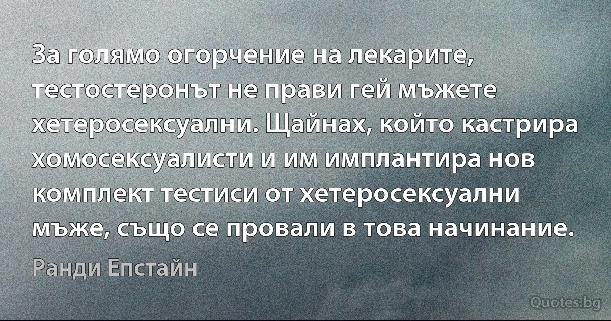 За голямо огорчение на лекарите, тестостеронът не прави гей мъжете хетеросексуални. Щайнах, който кастрира хомосексуалисти и им имплантира нов комплект тестиси от хетеросексуални мъже, също се провали в това начинание. (Ранди Епстайн)