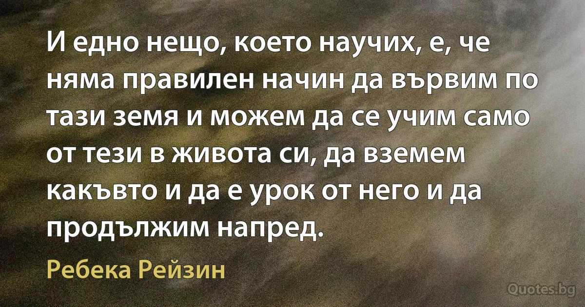 И едно нещо, което научих, е, че няма правилен начин да вървим по тази земя и можем да се учим само от тези в живота си, да вземем какъвто и да е урок от него и да продължим напред. (Ребека Рейзин)