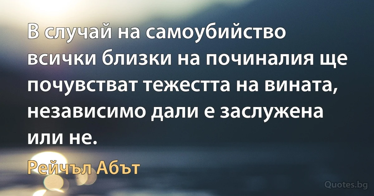 В случай на самоубийство всички близки на починалия ще почувстват тежестта на вината, независимо дали е заслужена или не. (Рейчъл Абът)