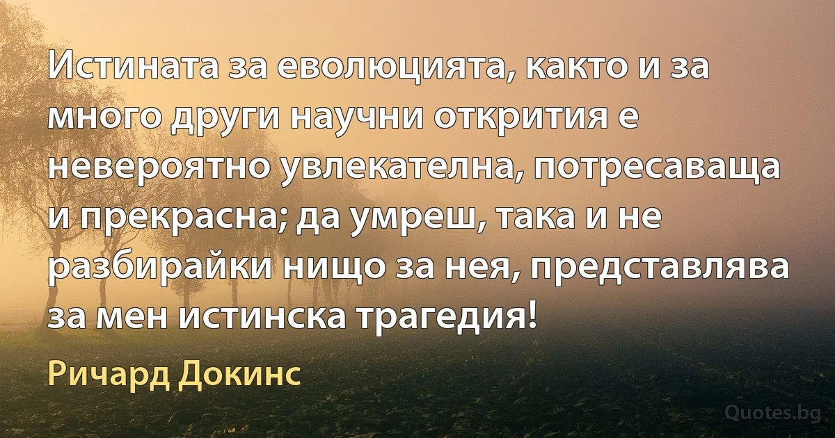 Истината за еволюцията, както и за много други научни открития е невероятно увлекателна, потресаваща и прекрасна; да умреш, така и не разбирайки нищо за нея, представлява за мен истинска трагедия! (Ричард Докинс)