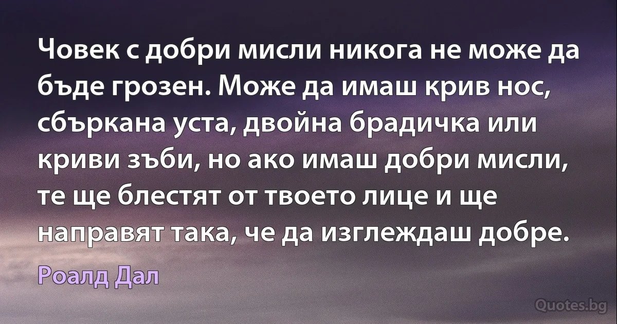 Човек с добри мисли никога не може да бъде грозен. Може да имаш крив нос, сбъркана уста, двойна брадичка или криви зъби, но ако имаш добри мисли, те ще блестят от твоето лице и ще направят така, че да изглеждаш добре. (Роалд Дал)