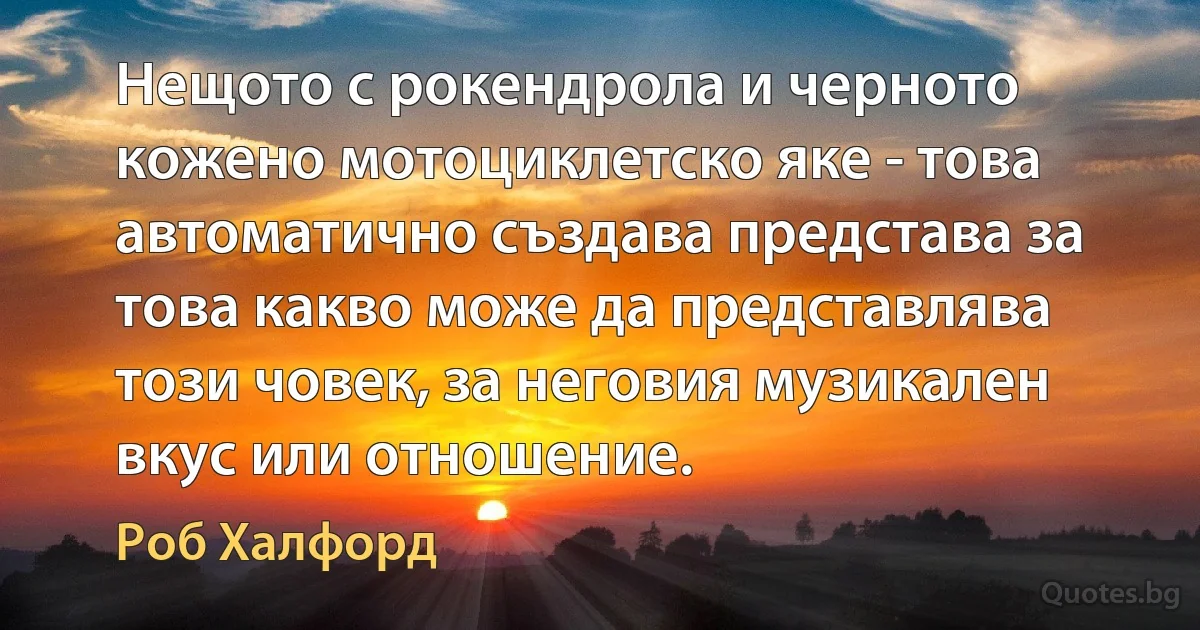 Нещото с рокендрола и черното кожено мотоциклетско яке - това автоматично създава представа за това какво може да представлява този човек, за неговия музикален вкус или отношение. (Роб Халфорд)