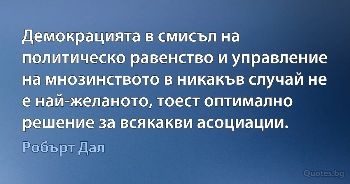 Демокрацията в смисъл на политическо равенство и управление на мнозинството в никакъв случай не е най-желаното, тоест оптимално решение за всякакви асоциации. (Робърт Дал)