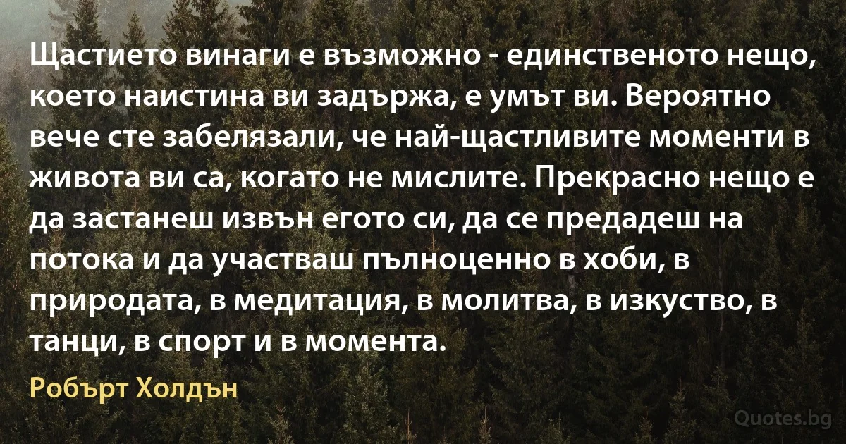 Щастието винаги е възможно - единственото нещо, което наистина ви задържа, е умът ви. Вероятно вече сте забелязали, че най-щастливите моменти в живота ви са, когато не мислите. Прекрасно нещо е да застанеш извън егото си, да се предадеш на потока и да участваш пълноценно в хоби, в природата, в медитация, в молитва, в изкуство, в танци, в спорт и в момента. (Робърт Холдън)