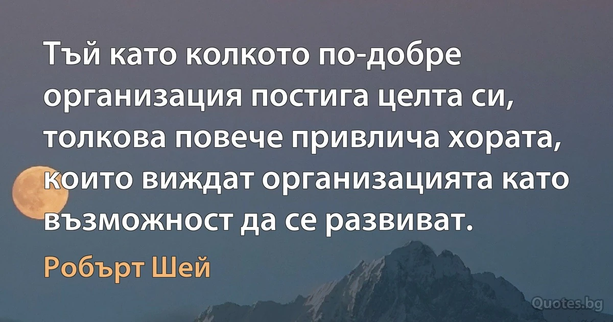 Тъй като колкото по-добре организация постига целта си, толкова повече привлича хората, които виждат организацията като възможност да се развиват. (Робърт Шей)