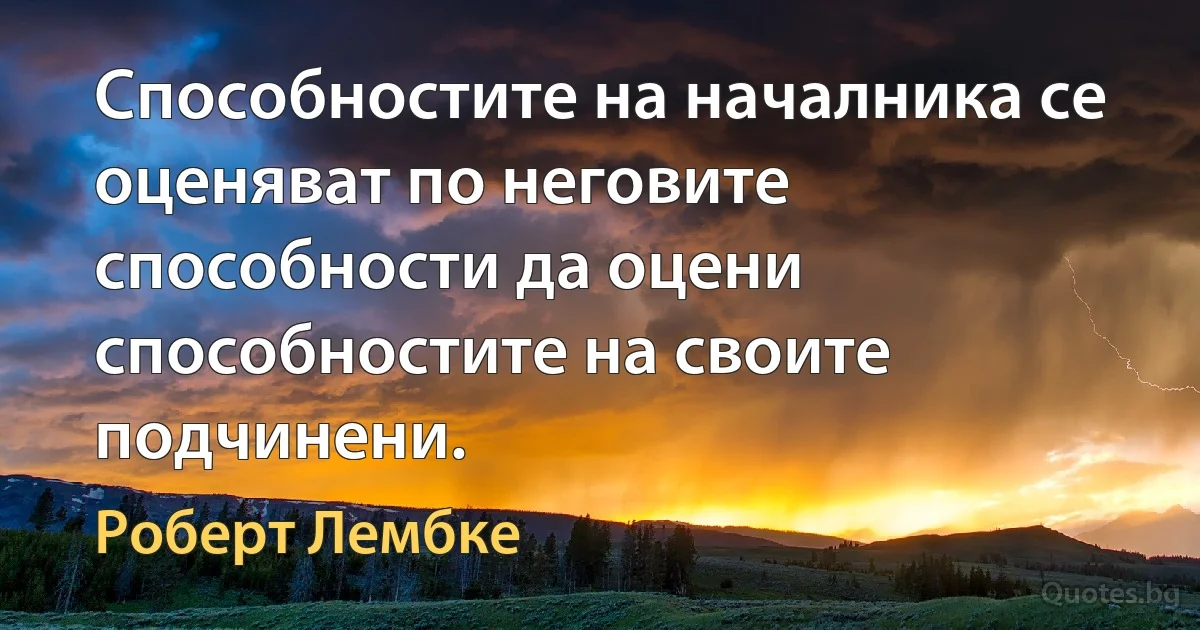 Способностите на началника се оценяват по неговите способности да оцени способностите на своите подчинени. (Роберт Лембке)