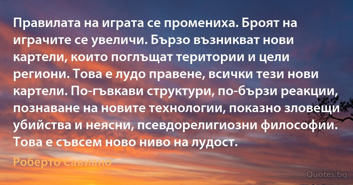 Правилата на играта се промениха. Броят на играчите се увеличи. Бързо възникват нови картели, които поглъщат територии и цели региони. Това е лудо правене, всички тези нови картели. По-гъвкави структури, по-бързи реакции, познаване на новите технологии, показно зловещи убийства и неясни, псевдорелигиозни философии. Това е съвсем ново ниво на лудост. (Роберто Савиано)