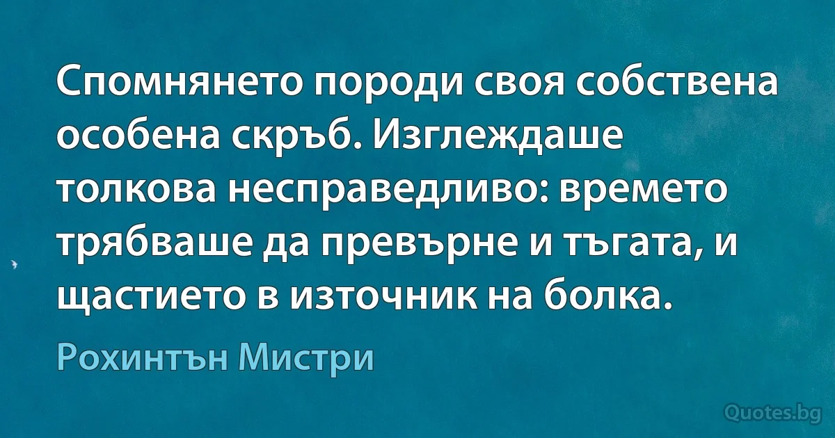 Спомнянето породи своя собствена особена скръб. Изглеждаше толкова несправедливо: времето трябваше да превърне и тъгата, и щастието в източник на болка. (Рохинтън Мистри)