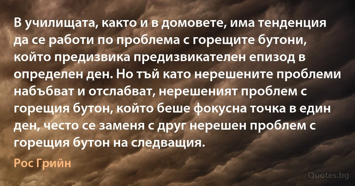 В училищата, както и в домовете, има тенденция да се работи по проблема с горещите бутони, който предизвика предизвикателен епизод в определен ден. Но тъй като нерешените проблеми набъбват и отслабват, нерешеният проблем с горещия бутон, който беше фокусна точка в един ден, често се заменя с друг нерешен проблем с горещия бутон на следващия. (Рос Грийн)