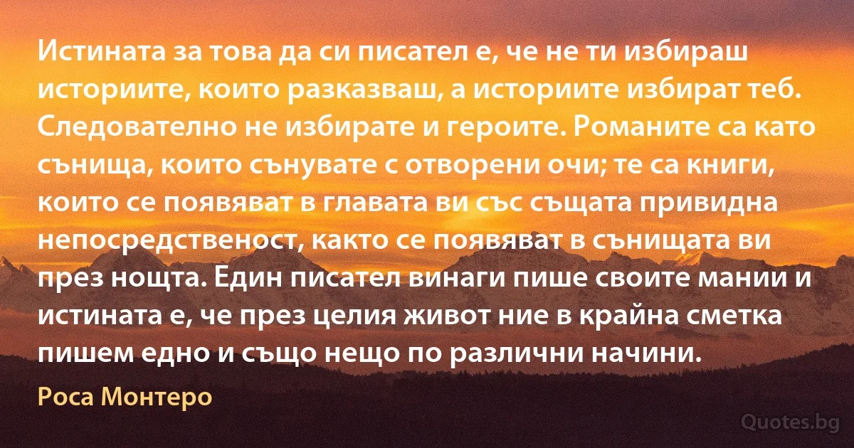 Истината за това да си писател е, че не ти избираш историите, които разказваш, а историите избират теб. Следователно не избирате и героите. Романите са като сънища, които сънувате с отворени очи; те са книги, които се появяват в главата ви със същата привидна непосредственост, както се появяват в сънищата ви през нощта. Един писател винаги пише своите мании и истината е, че през целия живот ние в крайна сметка пишем едно и също нещо по различни начини. (Роса Монтеро)