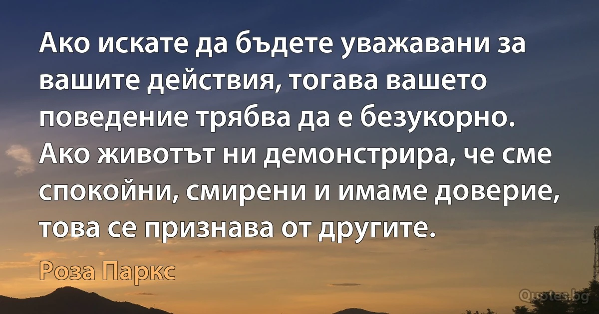 Ако искате да бъдете уважавани за вашите действия, тогава вашето поведение трябва да е безукорно. Ако животът ни демонстрира, че сме спокойни, смирени и имаме доверие, това се признава от другите. (Роза Паркс)