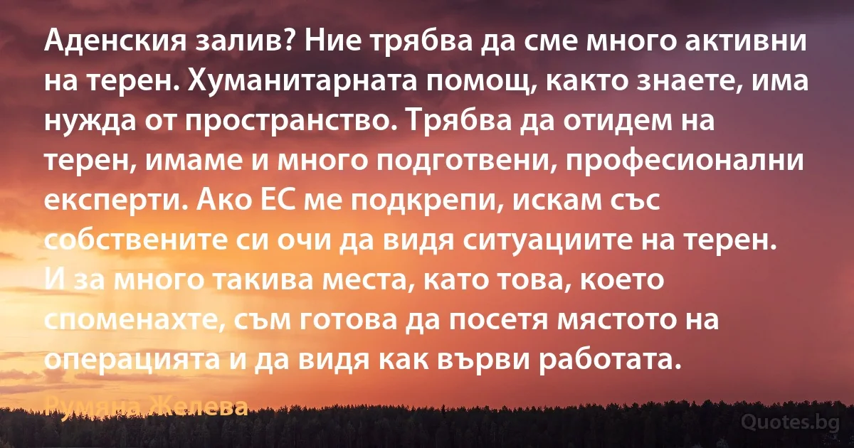 Аденския залив? Ние трябва да сме много активни на терен. Хуманитарната помощ, както знаете, има нужда от пространство. Трябва да отидем на терен, имаме и много подготвени, професионални експерти. Ако ЕС ме подкрепи, искам със собствените си очи да видя ситуациите на терен. И за много такива места, като това, което споменахте, съм готова да посетя мястото на операцията и да видя как върви работата. (Румяна Желева)