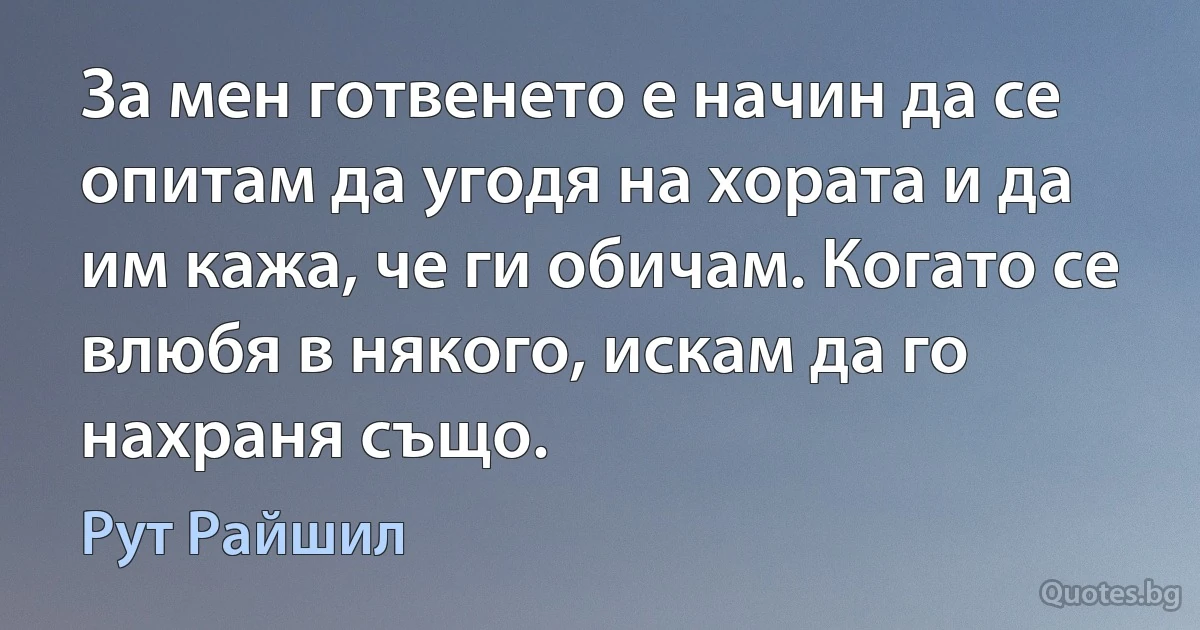 За мен готвенето е начин да се опитам да угодя на хората и да им кажа, че ги обичам. Когато се влюбя в някого, искам да го нахраня също. (Рут Райшил)