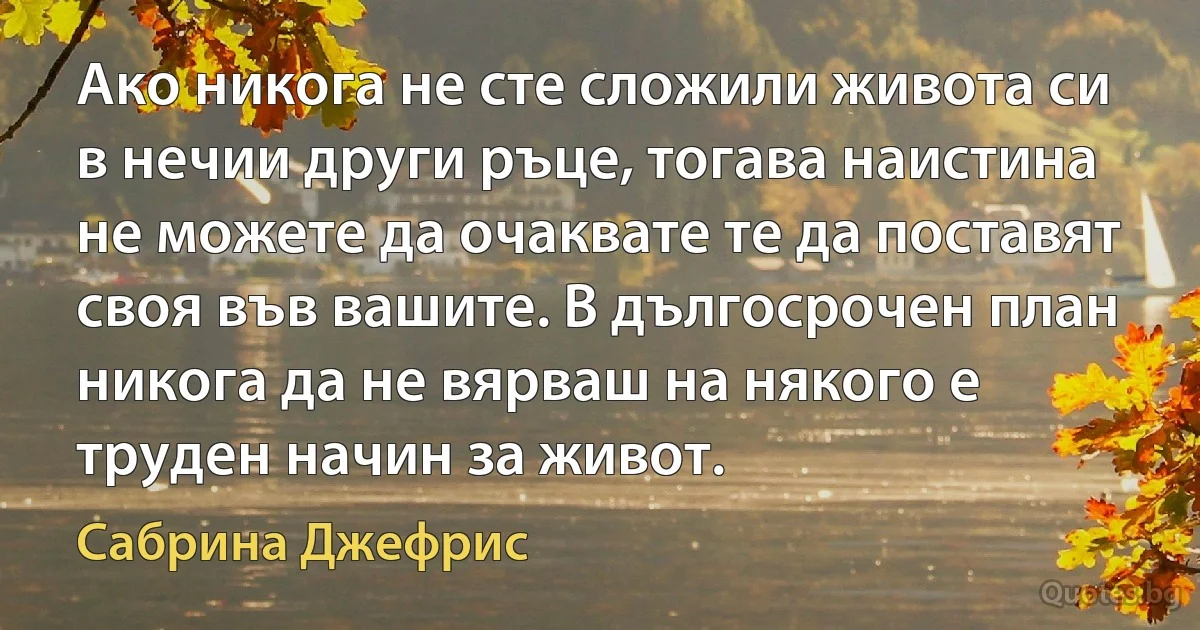 Ако никога не сте сложили живота си в нечии други ръце, тогава наистина не можете да очаквате те да поставят своя във вашите. В дългосрочен план никога да не вярваш на някого е труден начин за живот. (Сабрина Джефрис)